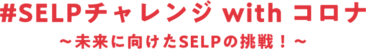 #SELPチャレンジwithコロナ～未来に向けたSELPの挑戦！